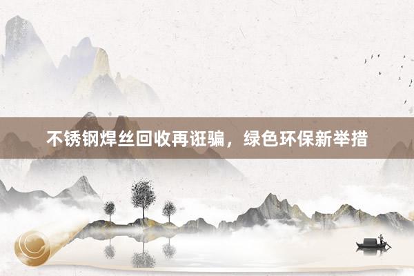 不锈钢焊丝回收再诳骗，绿色环保新举措