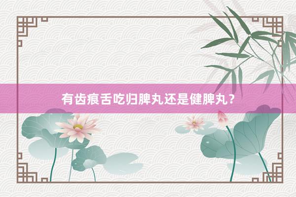 有齿痕舌吃归脾丸还是健脾丸？